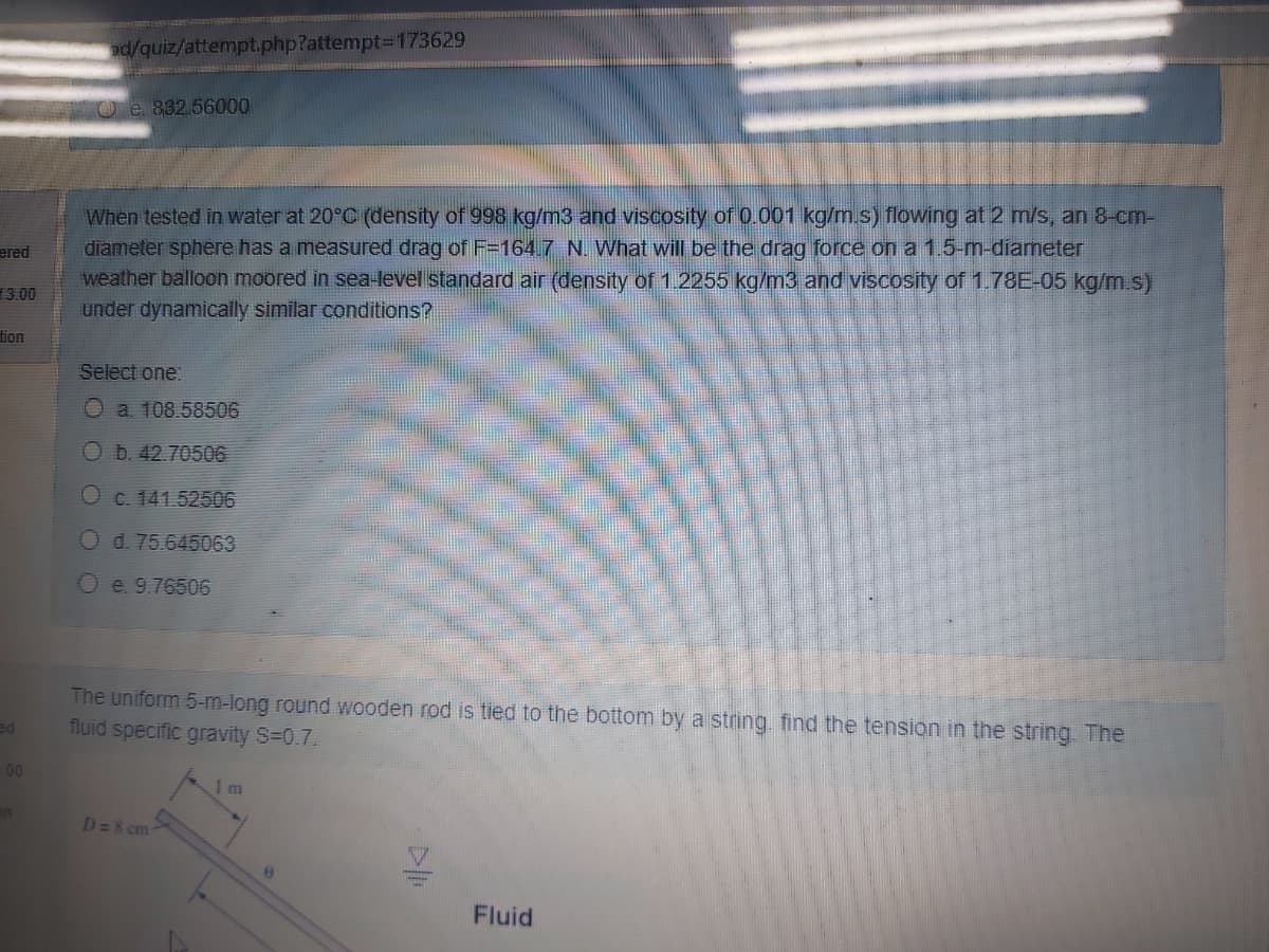 ad/quiz/attempt.php?attempt%3D173629
O e 832.56000
When tested in water at 20°C (density of 998 kg/m3 and viscosity of 0.001 kg/m.s) flowing at 2 m/s, an 8-cm-
diameter sphere has a measured drag of F=164.7 N. What will be the drag force on a 1.5-m-diameter
weather balloon moored in sea-level standard air (density of 1. 2255 kg/m3 and viscosity of 1.78E-05 kg/m s)
under dynamically similar conditions?
ered
3.00
tion
Select one:
O a 108.58506
Ob. 42.70506
Oc. 141.52506
Od. 75.645063
Oe. 9.76506
The uniform 5-m-long round wooden rod is tied to the bottom by a string. find the tension in the string. The
fluid specific gravity S=0.7.
ed
00
on
D=8 cm
Fluid
D
