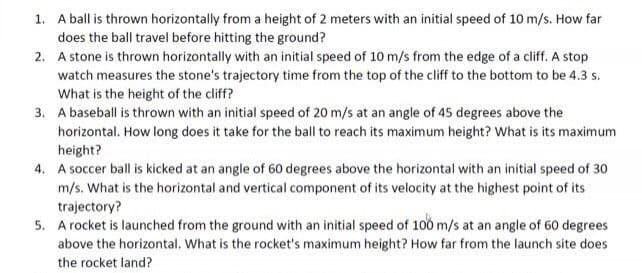 1. A ball is thrown horizontally from a height of 2 meters with an initial speed of 10 m/s. How far
does the ball travel before hitting the ground?
2.
A stone is thrown horizontally with an initial speed of 10 m/s from the edge of a cliff. A stop
watch measures the stone's trajectory time from the top of the cliff to the bottom to be 4.3 s.
What is the height of the cliff?
3. A baseball is thrown with an initial speed of 20 m/s at an angle of 45 degrees above the
horizontal. How long does it take for the ball to reach its maximum height? What is its maximum
height?
4. A soccer ball is kicked at an angle of 60 degrees above the horizontal with an initial speed of 30
m/s. What is the horizontal and vertical component of its velocity at the highest point of its
trajectory?
5. A rocket is launched from the ground with an initial speed of 100 m/s at an angle of 60 degrees
above the horizontal. What is the rocket's maximum height? How far from the launch site does
the rocket land?