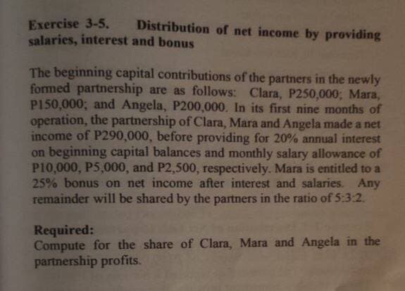 Exercise 3-5.
Distribution of net income by providing
salaries, interest and bonus
The beginning capital contributions of the partners in the newly
formed partnership are as follows: Clara, P250,000; Mara,
P150,000; and Angela, P200,000. In its first nine months of
operation, the partnership of Clara, Mara and Angela made a net
income of P290,000, before providing for 20% annual interest
on beginning capital balances and monthly salary allowance of
P10,000, P5,000, and P2,500, respectively. Mara is entitled to a
25% bonus on net income after interest and salaries. Any
remainder will be shared by the partners in the ratio of 5:3:2.
Required:
Compute for the share of Clara, Mara and Angela in the
partnership profits.