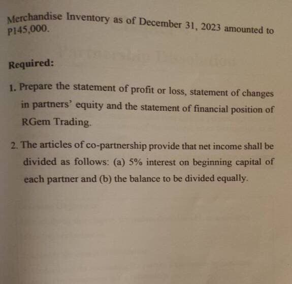 Merchandise Inventory as of December 31, 2023 amounted to
P145,000.
Required:
1. Prepare the statement of profit or loss, statement of changes
in partners' equity and the statement of financial position of
RGem Trading.
2. The articles of co-partnership provide that net income shall be
divided as follows: (a) 5% interest on beginning capital of
each partner and (b) the balance to be divided equally.