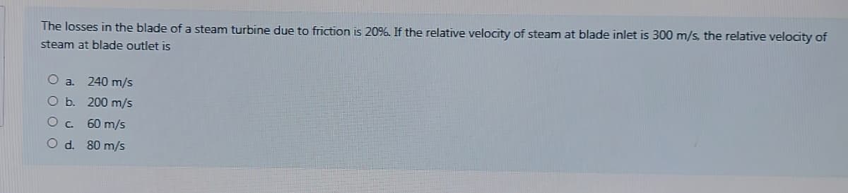 The losses in the blade of a steam turbine due to friction is 20%. If the relative velocity of steam at blade inlet is 300 m/s, the relative velocity of
steam at blade outlet is
a.
240 m/s
O b. 200 m/s
60 m/s
O d. 80 m/s
