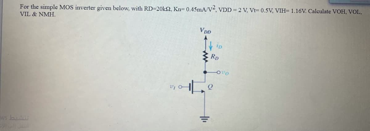 For the simple MOS inverter given below, with RD=20kN, Kn= 0.45mA/v², VDD = 2 V, Vt= 0.5V, VIH= 1.16V. Calculate VOH, VOL,
VIL & NMH.
VDD
3 RD
ws bui
Jaul
