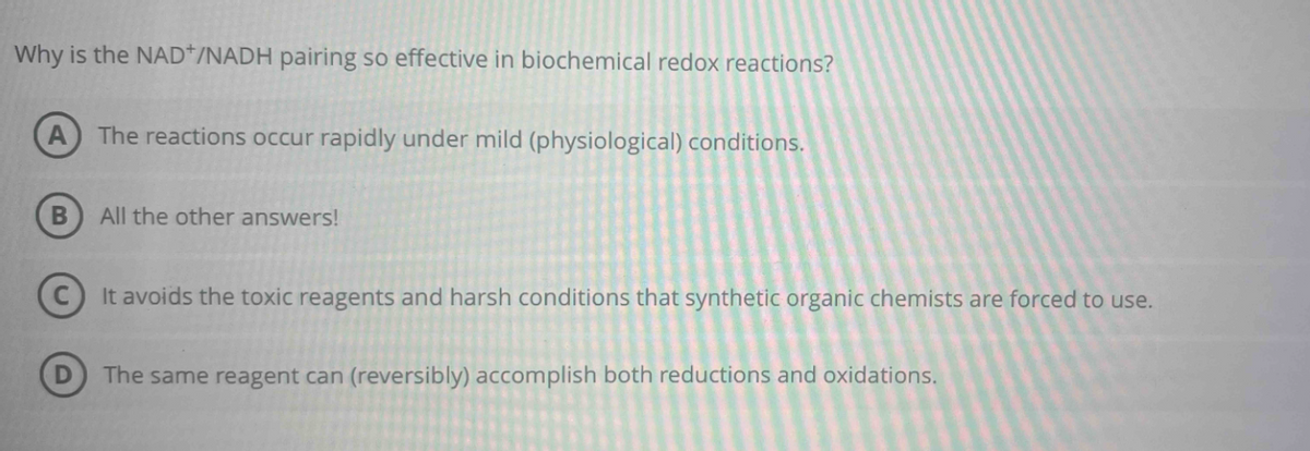 Why is the NAD+/NADH pairing so effective in biochemical redox reactions?
A The reactions occur rapidly under mild (physiological) conditions.
B
All the other answers!
It avoids the toxic reagents and harsh conditions that synthetic organic chemists are forced to use.
The same reagent can (reversibly) accomplish both reductions and oxidations.