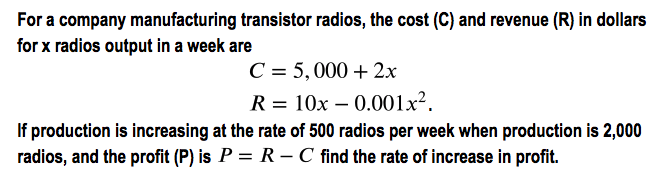 For a company manufacturing transistor radios, the cost (C) and revenue (R) in dollars
for x radios output in a week are
C = 5,000 + 2x
R = 10x – 0.001x².
If production is increasing at the rate of 500 radios per week when production is 2,000
radios, and the profit (P) is P = R – C find the rate of increase in profit.
