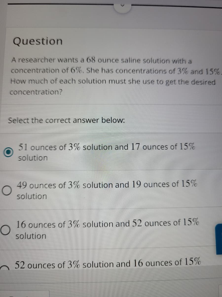 Question
A researcher wants a 68 ounce saline solution with a
concentration of 6%. She has concentrations of 3% and 15%.
How much of each solution must she use to get the desired
concentration?
Select the correct answer below:
51 ounces of 3% solution and 17 ounces of 15%
solution
49 ounces of 3% solution and 19 ounces of 15%
solution
16 ounces of 3% solution and 52 ounces of 15%
solution
52 ounces of 3% solution and 16 ounces of 15%
