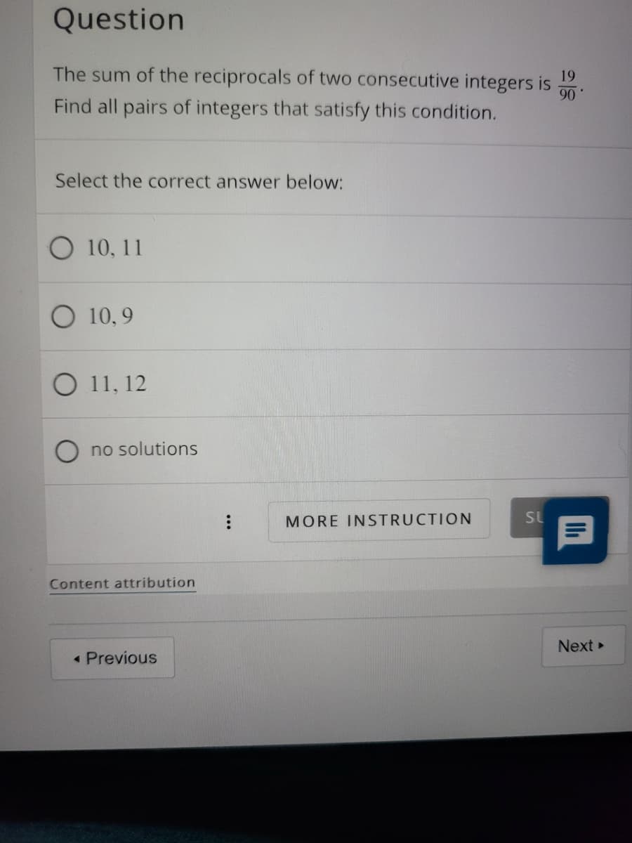 Question
The sum of the reciprocals of two consecutive integers is
90
19
Find all pairs of integers that satisfy this condition.
Select the correct answer below:
10, 11
10, 9
O 11, 12
no solutions
MORE INSTRUCTION
SL
Content attribution
Next
Previous
