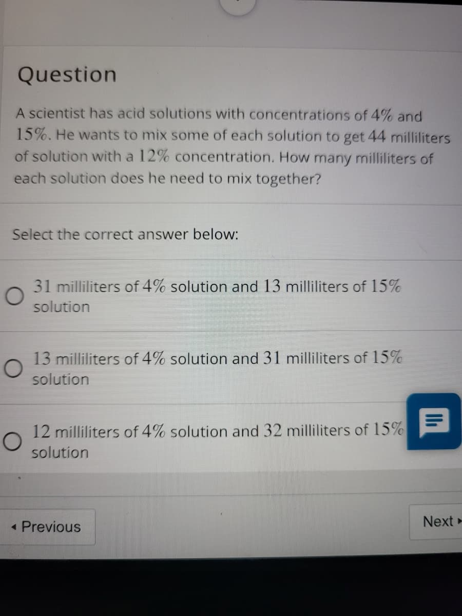 Question
A scientist has acid solutions with concentrations of 4% and
15%. He wants to mix some of each solution to get 44 milliliters
of solution with a 12% concentration. How many milliliters of
each solution does he need to mix together?
Select the correct answer below:
31 milliliters of 4% solution and 13 milliliters of 15%
solution
13 milliliters of 4% solution and 31 milliliters of 15%
solution
12 milliliters of 4% solution and 32 milliliters of 15%
solution
Next»
• Previous
