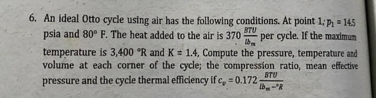 6. An ideal Otto cycle using air has the following conditions. At point 1; p = 14.5
psia and 80° F. The heat added to the air is 370
BTU
per cycle. If the maximum
lbm
temperature is 3,400 °R and K = 1.4, Compute the pressure, temperature and
volume at each corner of the cycle; the compression ratio, mean effective
BTU
pressure and the cycle thermal efficiency if c, 0.172-
lbm-°R
%3D
