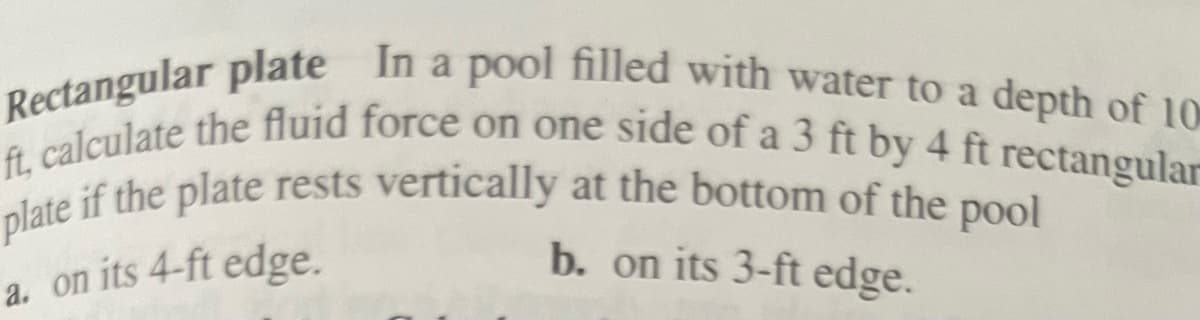 Rectangular plate In a pool filled with water to a depth of 10
ft, calculate the fluid force on one side of a 3 ft by 4 ft rectangular
plate if the plate rests vertically at the bottom of the pool
b. on its 3-ft edge.
a. on its 4-ft edge.