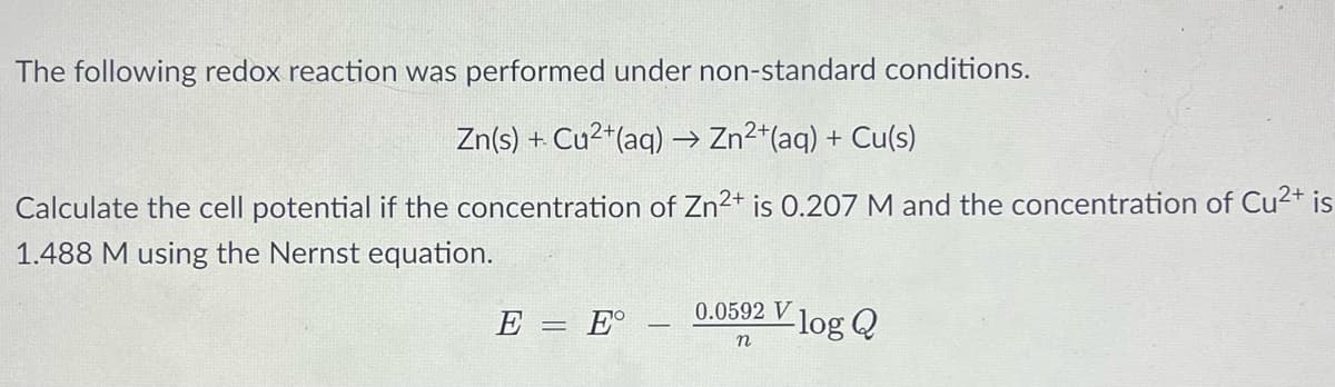 The following redox reaction was performed under non-standard conditions.
Zn(s) + Cu2*(aq) → Zn2*(aq) + Cu(s)
Calculate the cell potential if the concentration of Zn²+ is 0.207 M and the concentration of Cu2+ is
1.488 M using the Nernst equation.
0.0592 V
E
E°
-log Q
n
