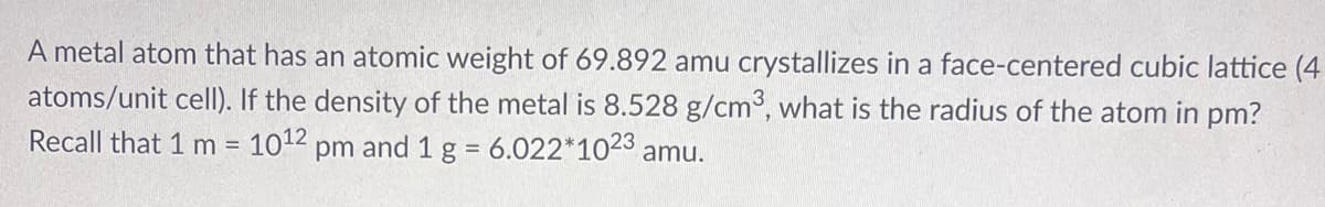 A metal atom that has an atomic weight of 69.892 amu crystallizes in a face-centered cubic lattice (4
atoms/unit celI). If the density of the metal is 8.528 g/cm3, what is the radius of the atom in pm?
Recall that 1 m 1012 pm and 1 g = 6.022*1023 amu.
