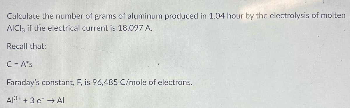 Calculate the number of grams of aluminum produced in 1.04 hour by the electrolysis of molten
AICI3 if the electrical current is 18.097 A.
Recall that:
C = A*s
Faraday's constant, F, is 96,485 C/mole of electrons.
Al3+ + 3 e → Al

