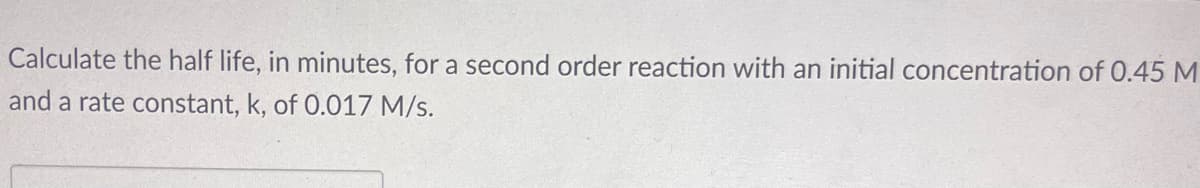 Calculate the half life, in minutes, for a second order reaction with an initial concentration of 0.45 M
and a rate constant, k, of 0.017 M/s.
