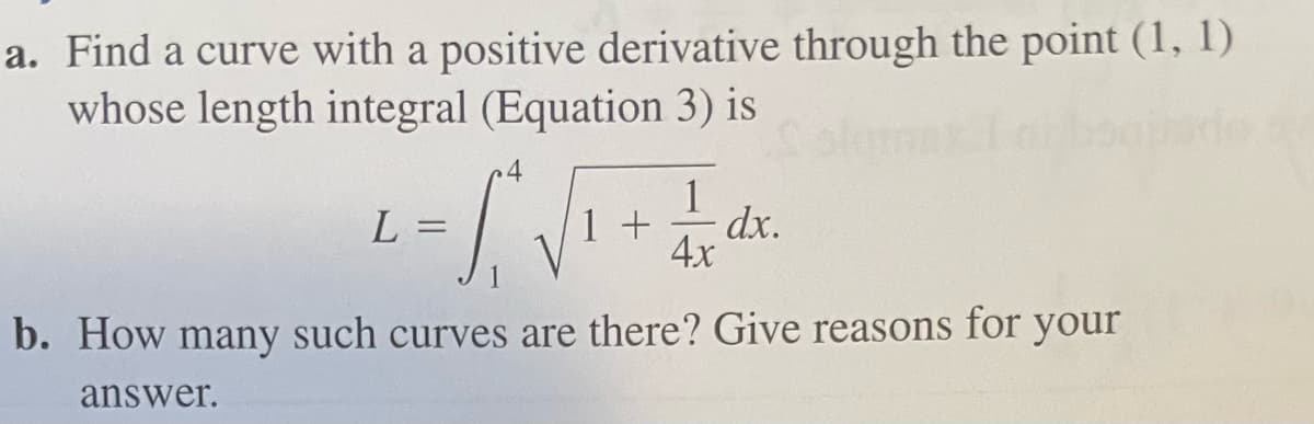 a. Find a curve with a positive derivative through the point (1, 1)
whose length integral (Equation 3) is
L = √₁² √ ₁ + 1/x dx
S
1
4x
b. How many such curves are there? Give reasons for your
answer.