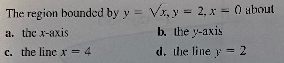 The region bounded by y = √x, y = 2, x = 0 about
a. the x-axis
b. the y-axis
c. the line x = 4
d. the line y = 2