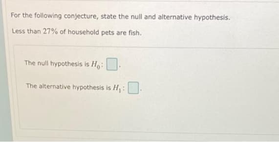 For the following conjecture, state the null and alternative hypothesis.
Less than 27% of household pets are fish.
The null hypothesis is Ho:
The alternative hypothesis is H:
