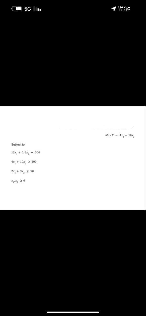 5G l.
1 1P:10
Max F = 4x, + 10x,
Subject to
12x, + 0. 6x, - 300
4x, + 10x 2 200
2r, + 3x, s 90
*, 20
