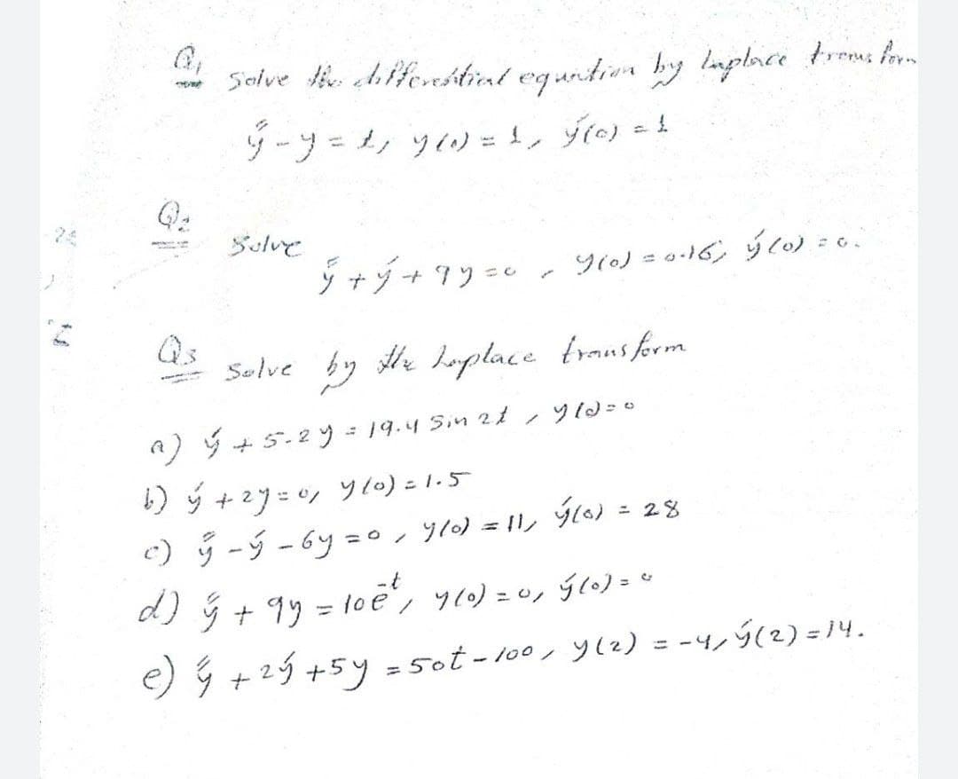 Selve tie chfferstiat egartier by luplace troms f
リーフ=シツ)=!, fio) =t
24
Sulve
ジナジ+7ソ=e
9(0) = 0-16, ý to) = e
Qs
Solve by e laplace transform
A) ý + 5.2 y = 19.4 Sin 2t,y 10=0
b) ý +2y=0, yl0) =1.5
c)リ-ジ-6y=o, y) = ル ) = 28
d)+ 99 = 1oé', y()=ッ 5c)=
-t
%3D
e) ý +2ý +5y = 5ot - 100, y(2) = -4,ý(2) = 14.
%3D
