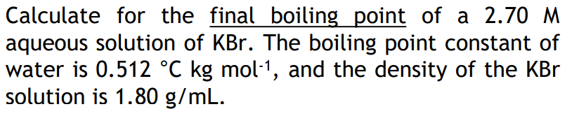 Calculate for the final boiling point of a 2.70 M
aqueous solution of KBr. The boiling point constant of
water is 0.512 °C kg mol1, and the density of the KBr
solution is 1.80 g/mL.

