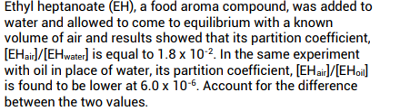 Ethyl heptanoate (EH), a food aroma compound, was added to
water and allowed to come to equilibrium with a known
volume of air and results showed that its partition coefficient,
[EHair]/[EHwater] is equal to 1.8 x 10-2. In the same experiment
with oil in place of water, its partition coefficient, [EHair]/[EHoi]
is found to be lower at 6.0 x 10-6. Account for the difference
between the two values.
