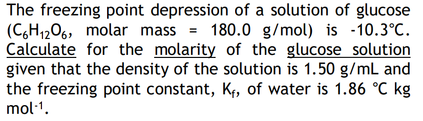The freezing point depression of a solution of glucose
(C,H1206, molar mass
Calculate for the molarity of the glucose solution
given that the density of the solution is 1.50 g/mL and
the freezing point constant, Kf, of water is 1.86 °C kg
mol·1.
180.0 g/mol) is -10.3°C.
%D
