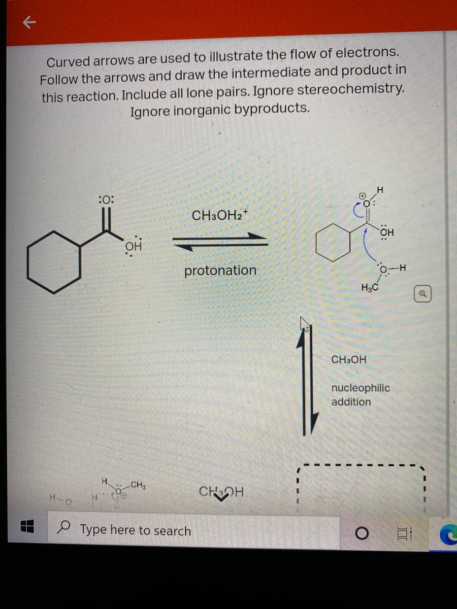 Curved arroows are used to illustrate the flow of electrons.
Follow the arrows and draw the intermediate and product in
this reaction. Include all lone pairs. Ignore stereochemistry.
Ignore inorganic byproducts.
:
CH3OH2*
но
क
protonation
H3C
CH3OH
nucleophilic
addition
H.
CH3
CHOH
H-o
H.
e Type here to search
