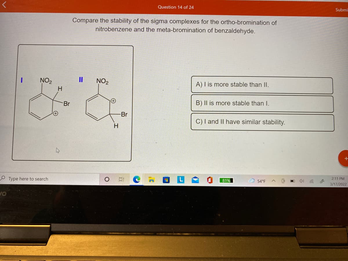 Question 14 of 24
Submi
Compare the stability of the sigma complexes for the ortho-bromination of
nitrobenzene and the meta-bromination of benzaldehyde.
NO2
II
NO2
A) I is more stable than II.
H
B) II is more stable than I.
Br
Br
C) I and II have similar stability.
H
2:11 PM
81%
54°F
3/17/2022
O Type here to search
OF
