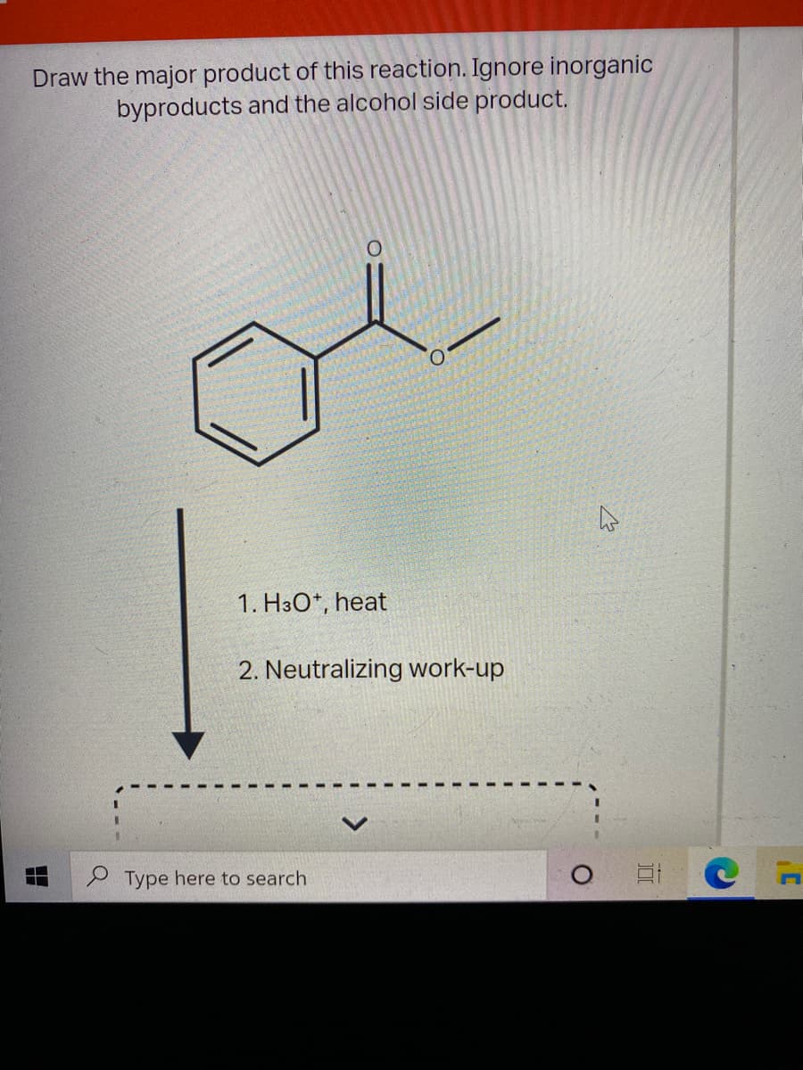 Draw the major product of this reaction. Ignore inorganic
byproducts and the alcohol side product.
1. H3O*, heat
2. Neutralizing work-up
Type here to search
