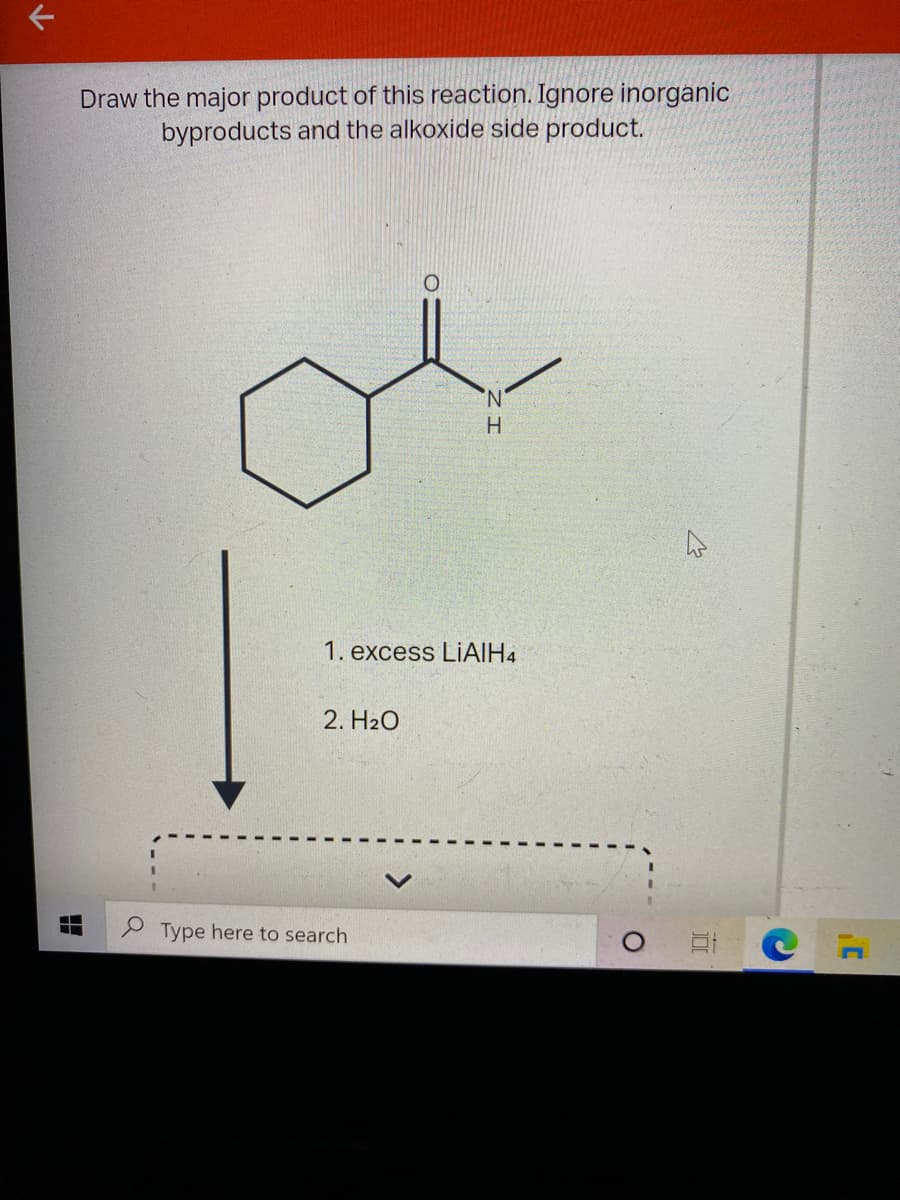 Draw the major product of this reaction. Ignore inorganic
byproducts and the alkoxide side product.
N.
H
1. excess LIAIH4
2. H2O
Type here to search
