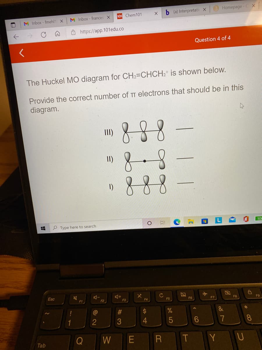 b (a) Interpretatic X
B Homepage-C X
M Inbox - frances X
101 Chem101
M Inbox - fmehl1 X
Ô https://app.101edu.co
Question 4 of 4
The Huckel MO diagram for CH2=CHCH2* is shown below.
Provide the correct number of TT electrons that should be in this
diagram.
88
8
888
III)
of
I)
100
P Type here to search
Esc
F1
F2
F3
F4
F5
F6
F7
F8
F9
%23
%24
&
*
1
2
4.
6
8.
Q
W
Y U
Tab
寺
出
