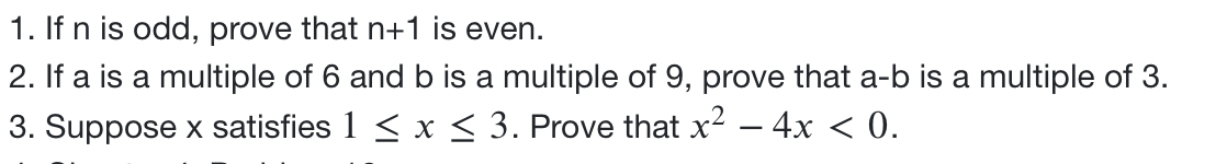 1. If n is odd, prove that n+1 is even.
2. If a is a multiple of 6 and b is a multiple of 9, prove that a-b is a multiple of 3.
3. Suppose x satisfies 1 ≤ x ≤ 3. Prove that x² - 4x < 0.