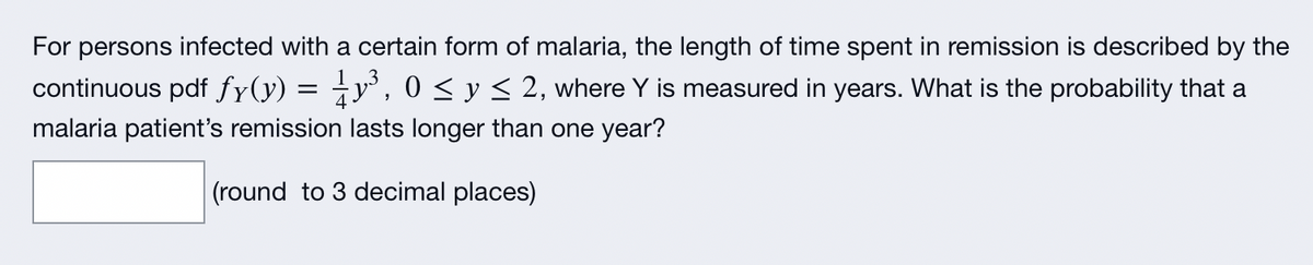 For persons infected with a certain form of malaria, the length of time spent in remission is described by the
1
continuous pdf fy(y) = y³, 0 ≤ y ≤ 2, where Y is measured in years. What is the probability that a
malaria patient's remission lasts longer than one year?
(round to 3 decimal places)