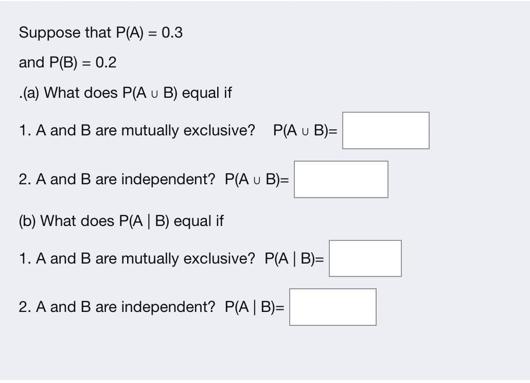 Suppose that P(A) = 0.3
and P(B) = 0.2
.(a) What does P(A u B) equal if
1. A and B are mutually exclusive? P(A u B)=
2. A and B are independent? P(A u B)=
(b) What does P(A | B) equal if
1. A and B are mutually exclusive? P(A | B)=
2. A and B are independent? P(A | B)=