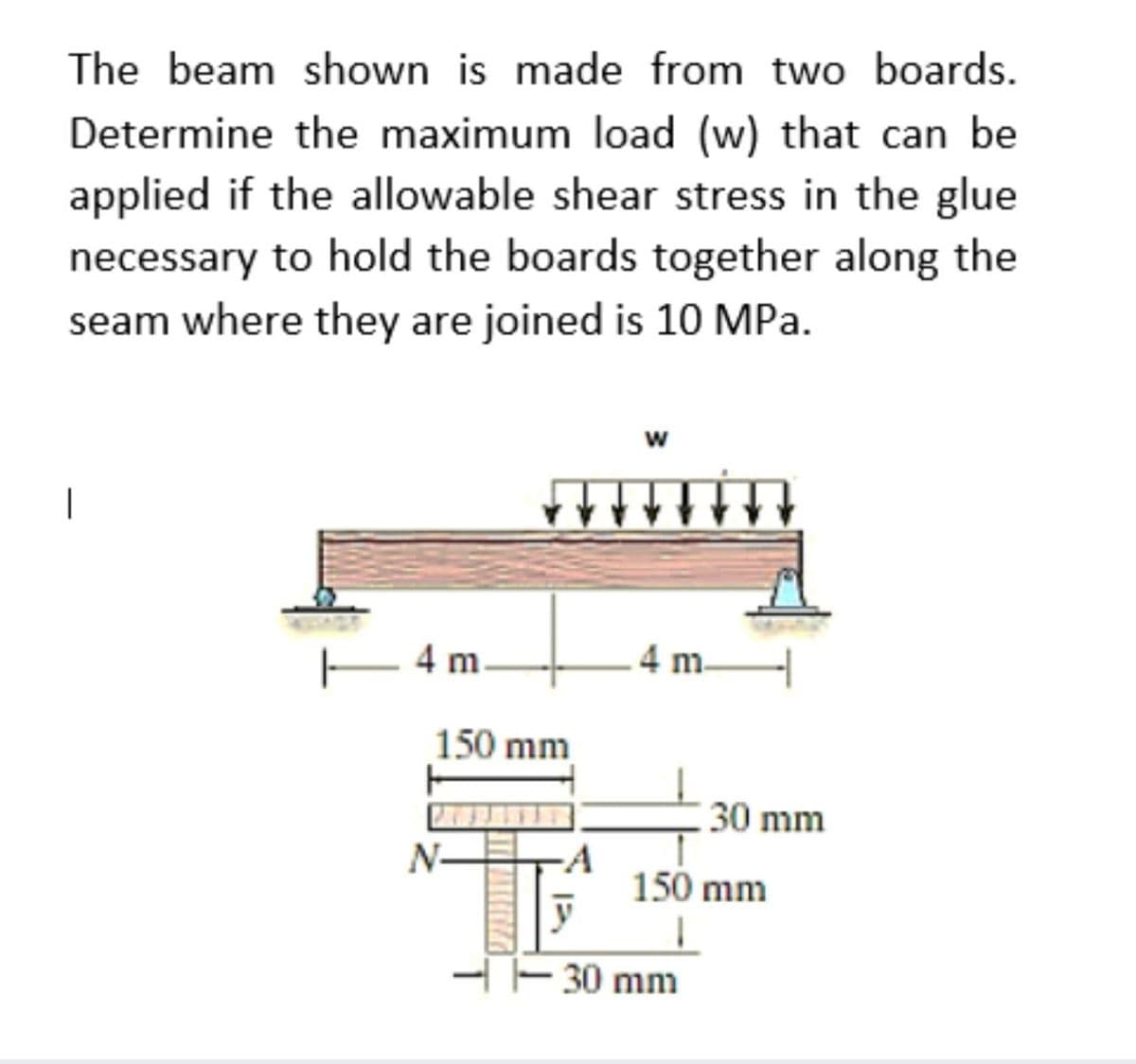 The beam shown is made from two boards.
Determine the maximum load (w) that can be
applied if the allowable shear stress in the glue
necessary to hold the boards together along the
seam where they are joined is 10 MPa.
w
– 4 m.
4 m-
150 mm
30 mm
N-
-A
150 mm
-E 30 mm
