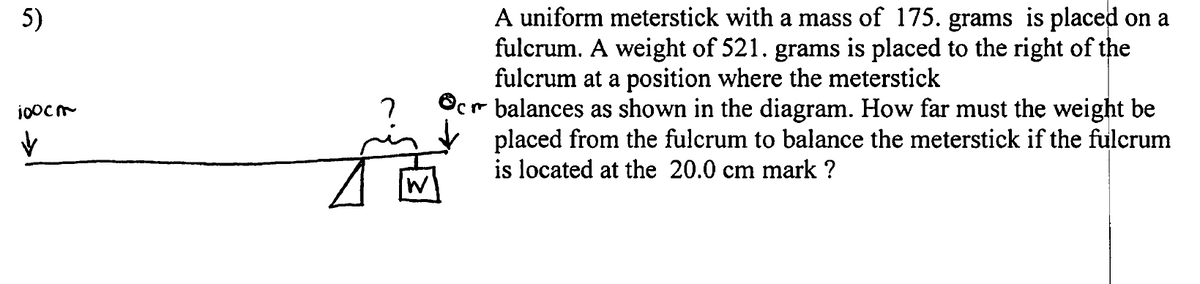 A uniform meterstick with a mass of 175. grams is placed on a
fulcrum. A weight of 521. grams is placed to the right of the
fulcrum at a position where the meterstick
Ocr balances as shown in the diagram. How far must the weight be
placed from the fulcrum to balance the meterstick if the fulcrum
is located at the 20.0 cm mark ?
5)
W
