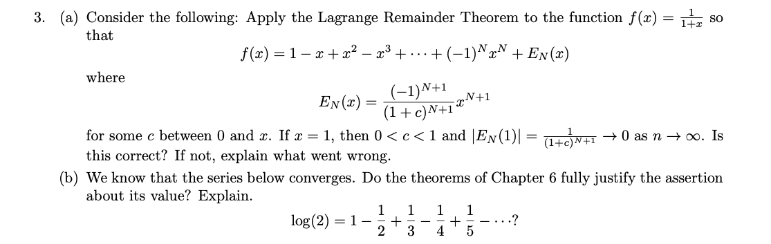 3. (a) Consider the following: Apply the Lagrange Remainder Theorem to the function f(x) = . s
SO
that
f(x) = 1 – x + x² –
- x³ + ...+ (-1)^x^ + En(x)
where
(-1)N+1
(1 +c)N+1 ®N+1
for some c between 0 and x. If x = 1, then 0 <c<1 and |EN(1)|
EN(x) =
(1tN+I → 0 as n → 0. Is
(1+c
this correct? If not, explain what went wrong.
(b) We know that the series below converges. Do the theorems of Chapter 6 fully justify the assertion
about its value? Explain.
1
1
1
+ -
- + - - ...?
3
4
1
log(2)
= 1-
