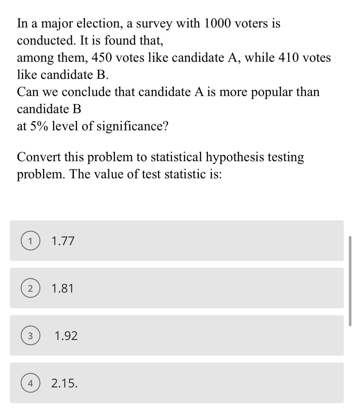 In a major election, a survey with 1000 voters is
conducted. It is found that,
among them, 450 votes like candidate A, while 410 votes
like candidate B.
Can we conclude that candidate A is more popular than
candidate B
at 5% level of significance?
Convert this problem to statistical hypothesis testing
problem. The value of test statistic is:
1
1.77
2
1.81
3
1.92
4
2.15.
