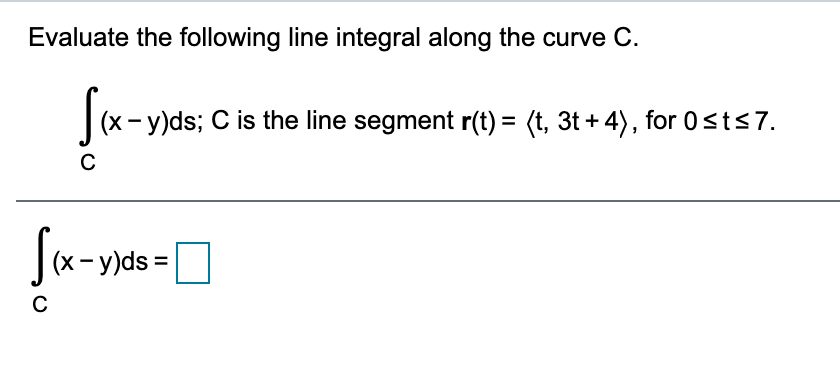 Evaluate the following line integral along the curve C.
fa-
(x-y)ds; C is the line segment r(t) = (t, 3t + 4), for 0sts7.
Jx-y)ds =
C
