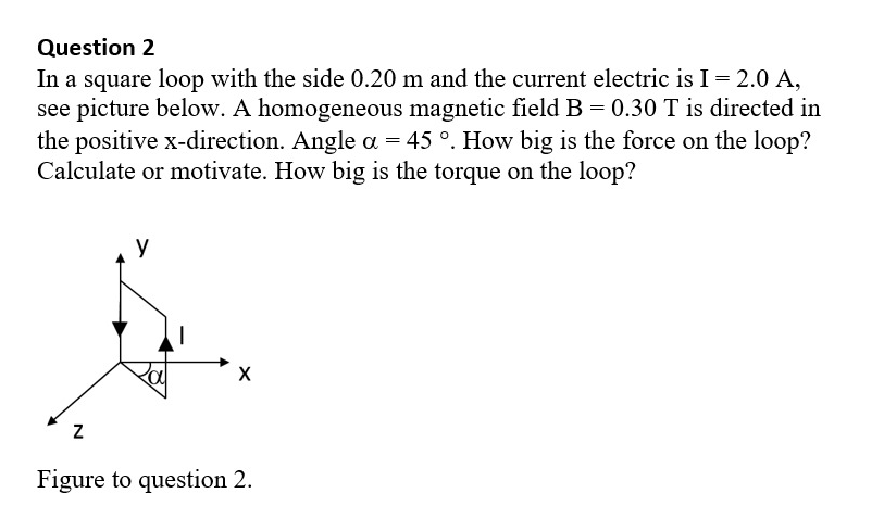 Question 2
In a square loop with the side 0.20 m and the current electric is I= 2.0 A,
see picture below. A homogeneous magnetic field B = 0.30 T is directed in
the positive x-direction. Angle a = 45 °. How big is the force on the loop?
Calculate or motivate. How big is the torque on the loop?
y
Figure to question 2.
