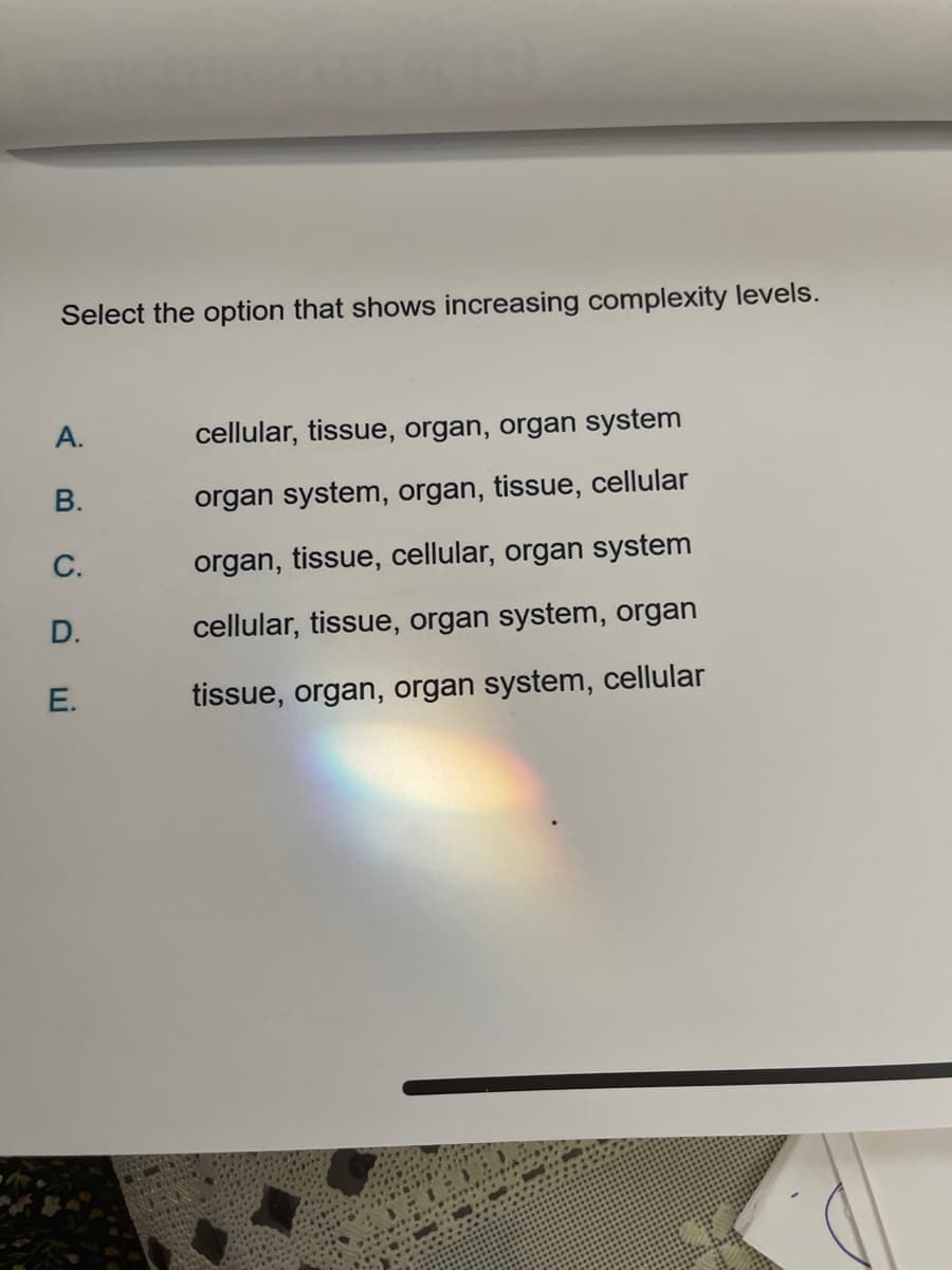 Select the option that shows increasing complexity levels.
A.
B.
cellular, tissue, organ, organ system
organ system, organ, tissue, cellular
organ, tissue, cellular, organ system
cellular, tissue, organ system, organ
C.
D.
E.
tissue, organ, organ system, cellular