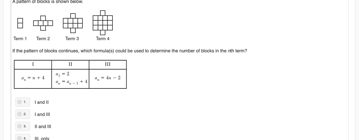 A pattern of blocks is shown below.
Term 1
Term 2
Term 3
Term 4
If the pattern of blocks continues, which formula(s) could be used to determine the number of blocks in the nth term?
I
II
III
a, = 2
a, = n + 4
а, — 4n — 2
a, = an - 1
+ 4
I and II
1.
2.
I and III
3.
Il and III
III. only
