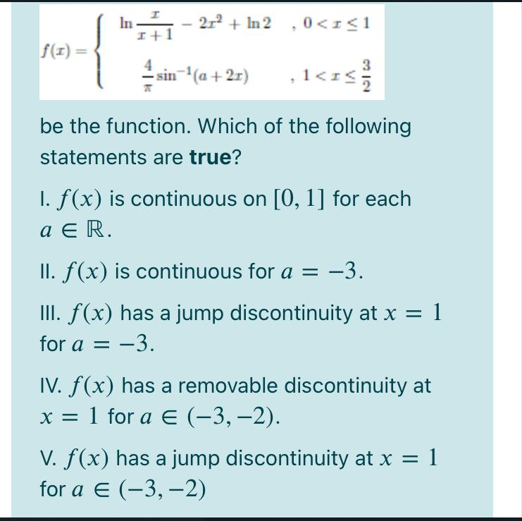 In
I+1
2r2 + In 2 , 0<r<1
f(1) =
3
sin (a+ 2r)
,1<z
, 1<r<
be the function. Which of the following
statements are true?
I. f(x) is continuous on [0, 1] for each
a E R.
II. f(x) is continuous for a =
: -3.
III. f(x) has a jump discontinuity at x = 1
for a = -3.
IV. f(x) has a removable discontinuity at
х 3D 1 for a € (-3, —2).
V. f(x) has a jump discontinuity at x = 1
for a E (-3, –2)
|
VI
