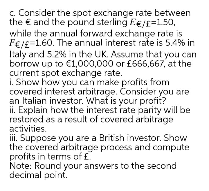 c. Consider the spot exchange rate between
the € and the pound sterling E€/£=1.50,
while the annual forward exchange rate is
F€/£=1.60. The annual interest rate is 5.4% in
Italy and 5.2% in the UK. Assume that you can
borrow up to €1,000,000 or £666,667, at the
current spot exchange rate.
i. Show how you can make profits from
covered interest arbitrage. Consider you are
an Italian investor. What is your profit?
ii. Explain how the interest rate parity will be
restored as a result of covered arbitrage
activities.
iii. Suppose you are a British investor. Show
the covered arbitrage process and compute
profits in terms of £.
Note: Round your answers to the second
decimal point.
