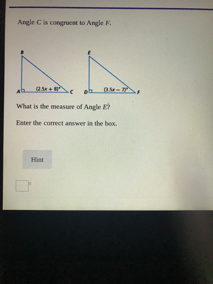 Angle C is congruent to Angle F.
(2.5x+8)°
(3.5x-7)° F
What is the measure of Angle E?
Enter the correct answer in the box.
Hint
