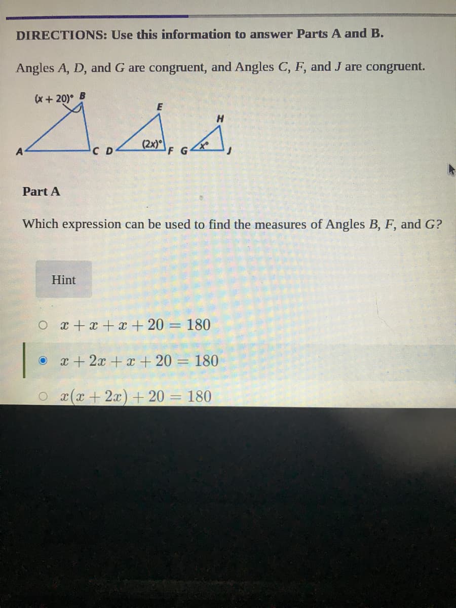 DIRECTIONS: Use this information to answer Parts A and B.
Angles A, D, and G are congruent, and Angles C, F, and J are congruent.
(x + 20) B
E
(2x)
A
C D
Part A
Which expression can be used to find the measures of Angles B, F, and G?
Hint
O x+x+x+ 20 = 180
x + 2x + x + 20 = 180
O x(x+ 2x) + 20 = 180
