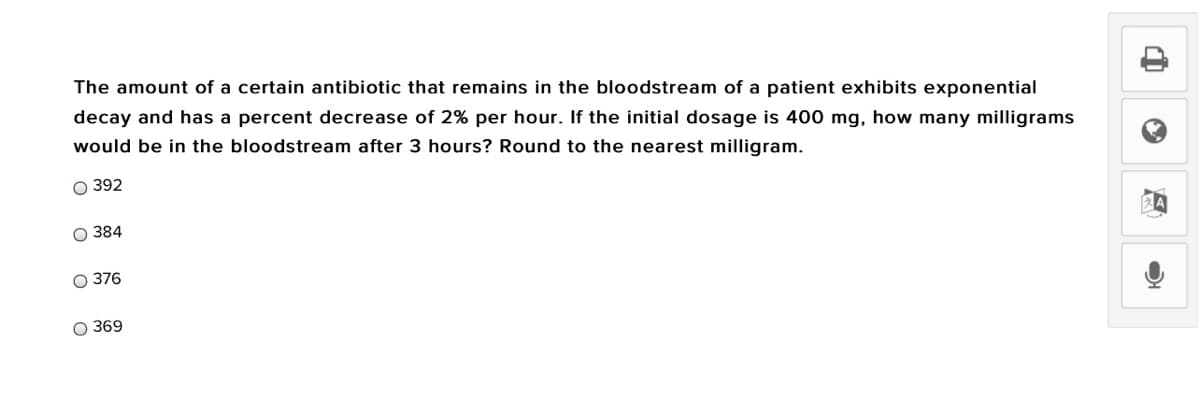 The amount of a certain antibiotic that remains in the bloodstream of a patient exhibits exponential
decay and has a percent decrease of 2% per hour. If the initial dosage is 400 mg, how many milligrams
would be in the bloodstream after 3 hours? Round to the nearest milligram.
O 392
O 384
O 376
O 369
