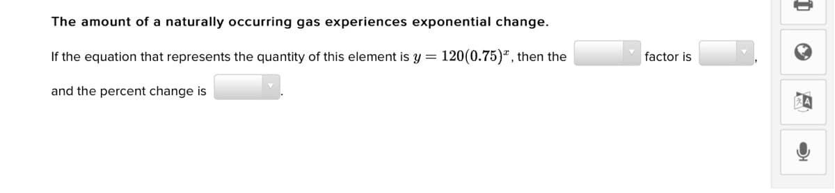 The amount of a naturally occurring gas experiences exponential change.
If the equation that represents the quantity of this element is y = 120(0.75)ª , then the
factor is
and the percent change is
