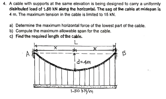 4. A cable with supports at the same elevation is being designed to carry a uniformly
distributed load of 1.50 kN along the horizontal. The sag of the cable at midspan is
4 m. The maximum tension in the cable is limited to 15 kN.
a) Determine the maximum horizontal force of the lowest part of the cable.
b) Compute the maximum allowable span for the cable.
c) Find the required length of the cable.
L.
A
d=4m
1.50 KN/m
