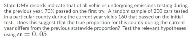 State DMV records indicate that of all vehicles undergoing emissions testing during
the previous year, 70% passed on the first try. A random sample of 200 cars tested
in a particular county during the current year yields 160 that passed on the initial
test. Does this suggest that the true proportion for this county during the current
year differs from the previous statewide proportion? Test the relevant hypotheses
using a = 0.05.
