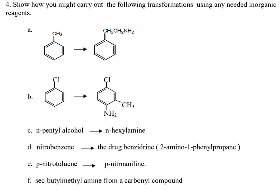 4. Show how you might carry out the following transformations using any needed inorganic
reagents.
а.
CH3
CH2CH2NH2
b.
`CH3
NH2
c. n-pentyl alcohol → n-hexylamine
d. nitrobenzene
the drug benzidrine ( 2-amino-1-phenylpropane )
e. p-nitrotoluene
p-nitroaniline.
f. sec-butylmethyl amine from a carbonyl compound
